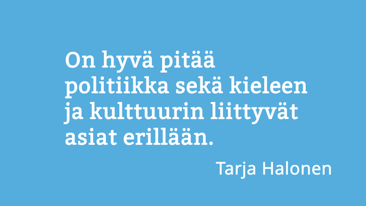 On hyvä pitää politiikka sekä kieleen ja kulttuurin liittyvät asiat erillään. Sitaatti Tarja Halosen haastattelusta 10 kysymystä -kielestä -palstalla. Kuva: Sakari Korpikallio, Kotus.