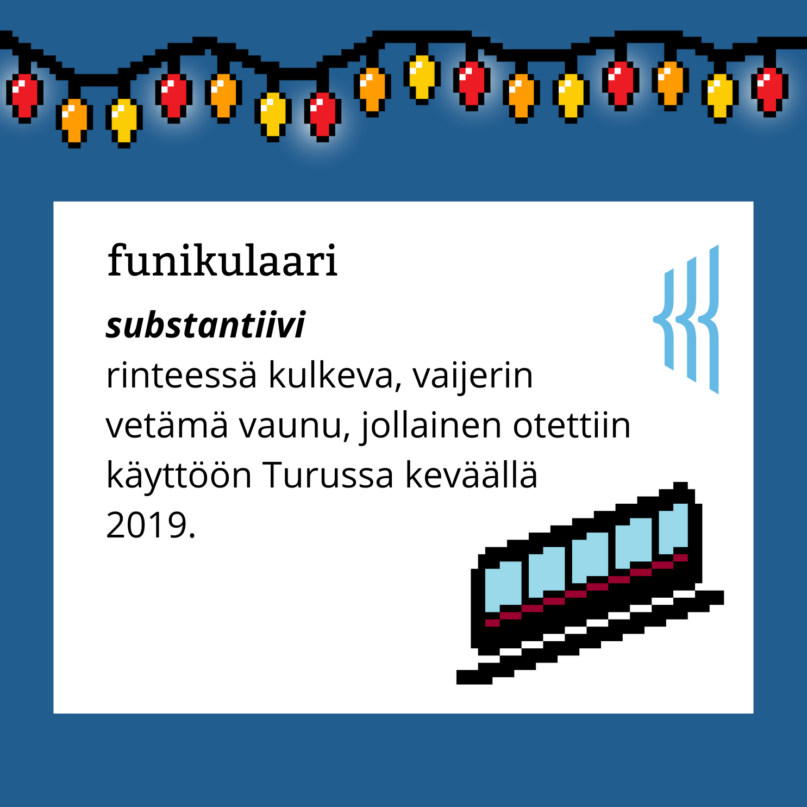 Funikulaari (substantiivi): rinteessä kulkeva, vaijerin vetämä vaunu, jollainen otettiin käyttöön Turussa keväällä 2019.