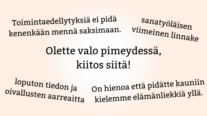 Asiakaskyselyn palautetta. "Olette valo pimeydessä, kiitos siitä!" "Toimintaedellytyksiä ei pidä kenenkään mennä saksimaan." "loputon tiedon ja oivallusten aarreaitta" "sanatyöläisen viimeinen linnake" "On hienoa että pidätte kauniin kielemme elämänliekkiä yllä."