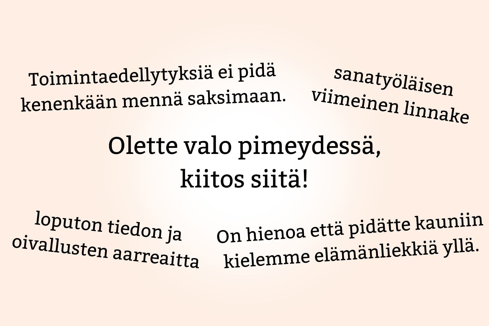 Asiakaskyselyn palautetta. "Olette valo pimeydessä, kiitos siitä!" "Toimintaedellytyksiä ei pidä kenenkään mennä saksimaan." "loputon tiedon ja oivallusten aarreaitta" "sanatyöläisen viimeinen linnake" "On hienoa että pidätte kauniin kielemme elämänliekkiä yllä."