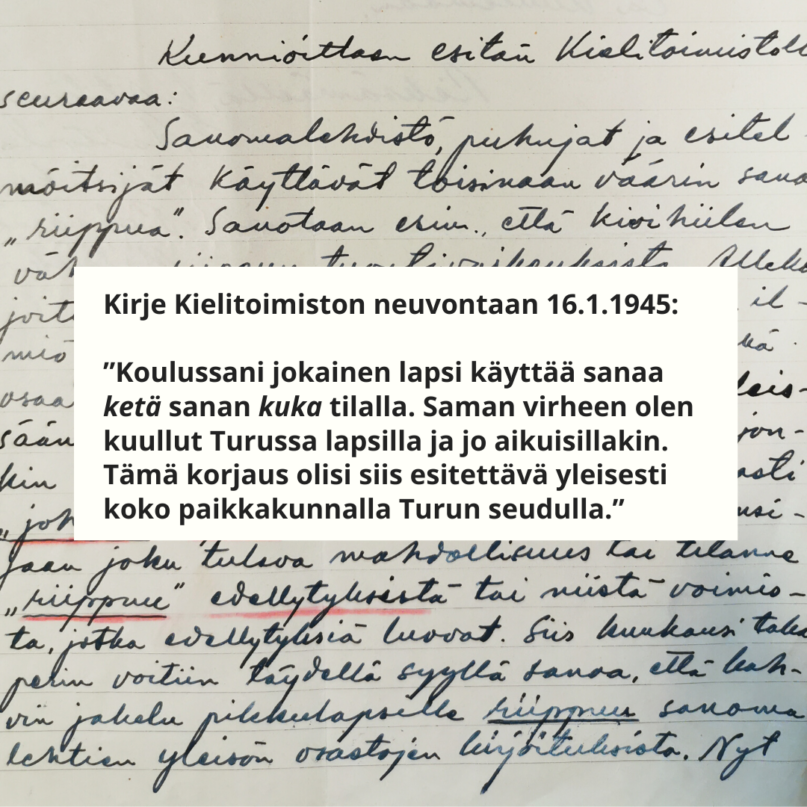 Kirje Kielitoimiston neuvontaan 16.1.1945:

"Koulussani jokainen lapsi käyttää sanaa ketä sanan kuka tilalla. Saman virheen olen kuullut Turussa lapsilla ja jo aikuisillakin. Tämä korjaus olisi siis esitettävä yleisesesti koko paikkakunnalla Turun seudulla.