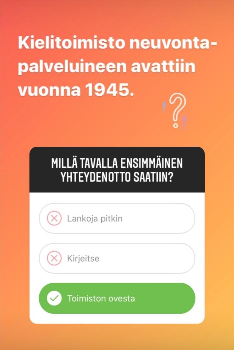 Instagram-kysely, jossa lukee:

Kielitoimisto neuvontapalveluineen avattiin vuonna 1945. Millä tavalla ensimmäinen yhteydenotto saatiin?

- Lankoja pitkin
- Kirjeitse
- Toimiston ovesta