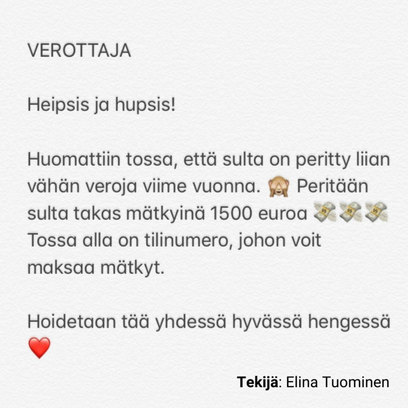 VEROTTAJA

Heipsis ja hupsis!

Huomattiin tossa, että sulta on peritty liian vähän veroja viime vuonna. 🙈 Peritään sulta takas mätkyinä 1500 euroa 💸💸💸 Tossa alla on tilinumero, johon voit maksaa mätkyt.

Hoidetaan tää yhdessä hyvässä hengessä. ❤

Tekijä: Elina Tuominen