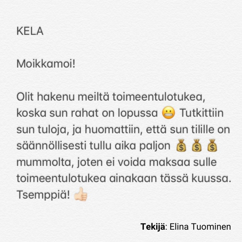 KELA

Moikkamoi!

Olit hakenu meiltä toimeentulotukea, koska sun rahat on lopussa 😬 Tutkittiin sun tuloja, ja huomattiin, että sun tilille on säännöllisesti tullu aika paljon 💰💰💰 mummolta, joten ei voida maksaa sulle toimeentulotukea ainakaan tässä kuussa. Tsemppiä! 👍🏼

Tekijä: Elina Tuominen